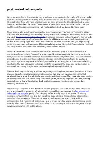 pest control indianapolis
Once they enter home, they multiple very rapidly and takes shelter in the cracks of furniture, walls,
beds etc. This may either be done by using hot flannels or blowing hot air employing a blow dryer.
Once kicked on it is a whirlwind of hot air dust, pet hair, cobwebs etc. This kills the bedbugs and
leaves no residue about the items. The downside of most these methods may be the fact that you
might be only treating a general area, that you think these bedbugs live and lay their eggs.
These pests can be be extremely aggravating to any homeowner. They are NOT needed to obtain
ANY trained in entomology (for these bugs or anything else for example), nor are they forced to pass
any safety bed bug exterminator indianapolis or proper procedures testing. Summary: There a wide
range of ways to eradicate New Jersey bed bugs. An additional process to catch the attention of
women will be to display yourself like a man with flair - in order to achieve this, you ought being
polite, courteous and well-mannered. This is actually impossible I know but if the welts start to bleed
and weep you will find there's risk which they could become infected.
There are insecticidal cleans accessible which you'll be able to apply in the divider voids and
numerous different outlets. The result is always that, like with many pests, the control services in
many cases are not called in before the infestation is well and truly established. - Is it safe to utilize
pesticides and therefore are these pesticides effective. The first from the step in the treatment
process is to produce preparations before Spray Bed Bugs can be applied in the room with bed bug
infestation. The bug elimination technician needs to walk around the home and carefully spray in
every nook and cranny the place that the breeding bedbugs might be lurking.
Thermal death may be the way to kill bed bugs using a bed bug heat treatment. In addition to those
places, a fantastic visual inspection includes couches, lazy-boy type chairs and all places that
significant time is spent through the home owner in periods of leisure. They could also show positive
side effects about the skin. When a bug walks through DE, the sharp edges will cut them, causing
these to bleed to death. Usually they dwell inside the corners of furniture, store room, door,
windows, bathroom, etc.
This is really a very good tool to work with for such purposes, as it gives listings based on location
and in addition offers a quantity of ratings that it is possible to use to gauge the bed bug control
indianapolis indianapolis quality of an company before actually approaching them. These tiny
creatures survive for the blood that they suck from human bodies. Because killing of these bugs
never lead them to reoccur. There is a bit more to this bug than you would think and it's
recommended that you seek out professional help to create sure that your pest management needs
are duly taken care of. Always consult your online doctor in case you notice any changes or allergy
symptoms associated with bed bug bites.
 