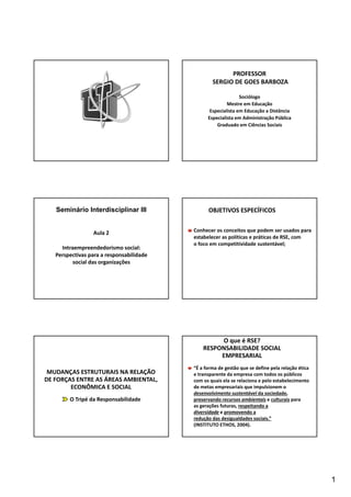 1 
PROFESSOR 
SERGIO DE GOES BARBOZA 
Sociólogo 
Mestre em Educação 
Especialista em Educação a Distância 
Especialista em Administração Pública 
Graduado em Ciências Sociais 
Seminário Interdisciplinar III OBJETIVOS ESPECÍFICOS 
Aula 2 
Intraempreendedorismo social: 
Perspectivas para a responsabilidade 
social das organizações 
Conhecer os conceitos que podem ser usados para 
estabelecer as políticas e práticas de RSE, com 
o foco em competitividade sustentável; 
MUDANÇAS ESTRUTURAIS NA RELAÇÃO 
DE FORÇAS ENTRE AS ÁREAS AMBIENTAL, 
ECONÔMICA E SOCIAL 
O Tripé da Responsabilidade 
O que é RSE? 
RESPONSABILIDADE SOCIAL 
EMPRESARIAL 
“É a forma de gestão que se define pela relação ética 
e transparente da empresa com todos os públicos 
com os quais ela se relaciona e pelo estabelecimento 
de metas empresariais que impulsionem o 
desenvolvimento sustentável da sociedade, 
preservando recursos ambientais e culturais para 
as gerações futuras, respeitando a 
diversidade e promovendo a 
redução das desigualdades sociais.” 
(INSTITUTO ETHOS, 2004). 
 