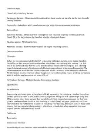 Deferribacteres
Classification involving Bacteria
Pathogenic Bacteria - Obtain meals through host but these people are harmful for the host, typically
causing diseases.
Osmophiles - Individuals which usually may survive inside high sugar osmotic conditions.
Bacteroidetes
Symbiotic Bacteria - Obtain nutrition coming from host organism by giving one thing in return.
Nearly All of the bacteria may be classified into the subsequent shapes:
Flagellae absent - Atrichous Bacteria
Anaerobic bacteria - Bacteria that won't call for oxygen regarding survival.
Gemmatimonadetes
Nitrospira
Before the invention associated with DNA sequencing technique, bacteria were mainly classified
depending on their shapes - additionally called morphology, biochemistry, and staining - i.e. Add
with it the particular fact, that will these bacteria are also constantly evolving and also adapting
towards the environment wherein survival of living items continues to be deemed impossible (The
ultimate example would become the bacteria which inhabit the actual brine lakes associated with
Mediterranean Sea wherein your salinity ranges way exceed the salinity ranges involving normal sea
water.), and the task becomes a tad more difficult.
Polytrichous Bacteria - Multiple flagellae from various locations
Spirochaetes
Actinobacteria
As currently mentioned, prior to the advent of DNA sequencing, bacteria were classified depending
on their particular forms as well as biochemical properties. Alongside with all the shape along with
DNA sequence, other items such as their metabolic activities, circumstances needed for their own
growth, biochemical reactions (i.e., biochemistry as stated above), antigenic properties, and other
characteristics will furthermore be useful in classifying your bacteria.. However, each of these kinds
possess their own peculiar characteristics - which have evolved right after separation from your
original species. Environmentally useful.
Caldiserica
Tenericutes
Deinococcus-Thermus
Bacteria may also be classified based around the element oxygen pertaining to his or her survival.
 