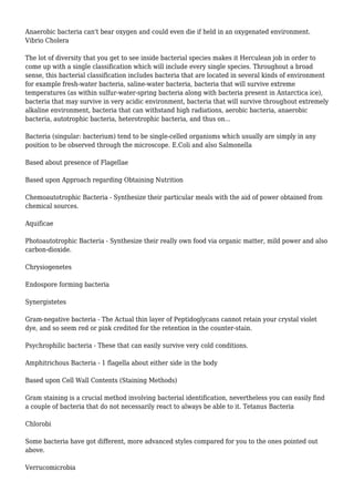 Anaerobic bacteria can't bear oxygen and could even die if held in an oxygenated environment.
Vibrio Cholera
The lot of diversity that you get to see inside bacterial species makes it Herculean job in order to
come up with a single classification which will include every single species. Throughout a broad
sense, this bacterial classification includes bacteria that are located in several kinds of environment
for example fresh-water bacteria, saline-water bacteria, bacteria that will survive extreme
temperatures (as within sulfur-water-spring bacteria along with bacteria present in Antarctica ice),
bacteria that may survive in very acidic environment, bacteria that will survive throughout extremely
alkaline environment, bacteria that can withstand high radiations, aerobic bacteria, anaerobic
bacteria, autotrophic bacteria, heterotrophic bacteria, and thus on...
Bacteria (singular: bacterium) tend to be single-celled organisms which usually are simply in any
position to be observed through the microscope. E.Coli and also Salmonella
Based about presence of Flagellae
Based upon Approach regarding Obtaining Nutrition
Chemoautotrophic Bacteria - Synthesize their particular meals with the aid of power obtained from
chemical sources.
Aquificae
Photoautotrophic Bacteria - Synthesize their really own food via organic matter, mild power and also
carbon-dioxide.
Chrysiogenetes
Endospore forming bacteria
Synergistetes
Gram-negative bacteria - The Actual thin layer of Peptidoglycans cannot retain your crystal violet
dye, and so seem red or pink credited for the retention in the counter-stain.
Psychrophilic bacteria - These that can easily survive very cold conditions.
Amphitrichous Bacteria - 1 flagella about either side in the body
Based upon Cell Wall Contents (Staining Methods)
Gram staining is a crucial method involving bacterial identification, nevertheless you can easily find
a couple of bacteria that do not necessarily react to always be able to it. Tetanus Bacteria
Chlorobi
Some bacteria have got different, more advanced styles compared for you to the ones pointed out
above.
Verrucomicrobia
 