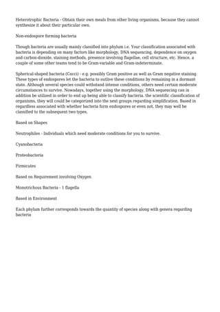 Heterotrophic Bacteria - Obtain their own meals from other living organisms, because they cannot
synthesize it about their particular own.
Non-endospore forming bacteria
Though bacteria are usually mainly classified into phylum i.e. Your classification associated with
bacteria is depending on many factors like morphology, DNA sequencing, dependence on oxygen
and carbon-dioxide, staining methods, presence involving flagellae, cell structure, etc. Hence, a
couple of some other teams tend to be Gram-variable and Gram-indeterminate.
Spherical-shaped bacteria (Cocci) - e.g. possibly Gram positive as well as Gram negative staining.
These types of endospores let the bacteria to outlive these conditions by remaining in a dormant
state. Although several species could withstand intense conditions, others need certain moderate
circumstances to survive. Nowadays, together using the morphology, DNA sequencing can in
addition be utilized in order to end up being able to classify bacteria. the scientific classification of
organisms, they will could be categorized into the next groups regarding simplification. Based in
regardless associated with whether bacteria form endospores or even not, they may well be
classified to the subsequent two types.
Based on Shapes
Neutrophiles - Individuals which need moderate conditions for you to survive.
Cyanobacteria
Proteobacteria
Firmicutes
Based on Requirement involving Oxygen
Monotrichous Bacteria - 1 flagella
Based in Environment
Each phylum further corresponds towards the quantity of species along with genera regarding
bacteria
 