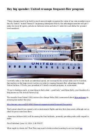 Hey big spender: United revamps frequent-flier program
"These changes tend to be built to much more straight recognize the value of our own members once
they fly United," stated Thomas F. beginning subsequent March, the advantages member will get 5
miles for every $1 spent, and also in between seven and also 11 miles for each dollar for premier-
level members.
Currently oahu is the funds an individual spend, not necessarily the actual miles you've traveled,
that matters in the huge event it arrives in order to reaping frequent-flier advantages through
United Airlines. O'Toole, your president of United's rewards program, in a statement.
"If you're booking coach, or searching to find a deal -- good luck," said Brian Kelly, your founder of a
blog known as The Actual Factors Guy.
The transfer from United (UAL) mirrors the change Delta (DAL) announced about bbw webcams its
returns plan earlier this year.
http://money.cnn.com/2014/06/10/news/companies/united-frequent-flier-points/
That's great should you commit a lot on last-minute flights and also first-class seats, although not so
ideal for price-conscious fliers.
. American Airlines (AAL) will be among the final holdouts, presently providing miles with regard to
miles.
First Published: June 10, 2014: 2:06 PM ET
What ought to clients do? That They may want to believe about wanting to accrue travel big
 