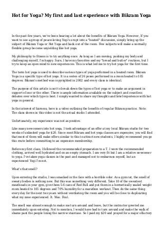 Hot for Yoga? My first and last experience with Bikram Yoga
In the past few years, we've been hearing a lot about the benefits of Bikram Yoga. However, If you
want to see a group of peace-loving Yogi's erupt into a "heated" discussion, simply bring up the
subject of Bikram Yoga or Hot Yoga and back out of the room. Few subjects will make a normally
flexible group become unyielding like hot yoga.
My philosophy to fitness is to try anything once. As long as I am moving, pushing my body and
challenging myself, I'm happy. Sure, I have my favorites and my "bread and butter" routines, but I
try to keep an open mind to new experiences. This is what led me to try hot yoga for the first time.
The term hot yoga is used to describe various types of yoga performed in a heated room. Bikram
Yoga is a specific type of hot yoga. It is a series of 26 poses performed in a room heated to 105
degrees. Bikram's method was copyrighted in 2002 and every class is identical.
The purpose of this article is not to break down the types of hot yoga or to make an argument in
support of one or the other. There is ample information available on the subject and countless
debates over which type is best. I simply wanted to share my thoughts and brief experience with hot
yoga in general.
In the interest of fairness, here is a video outlining the benefits of regular Bikram practice. Note:
The class shown in this video is not the actual studio I attended.
Unfortunately, my experience was not as positive.
Like many newcomers into hot yoga, I took advantage of an offer at my local Bikram studio for two
weeks of unlimited yoga for $20. Since most Bikram and hot yoga classes are expensive, you will find
that most of them will make offers similar to this to attract new students. I highly recommend you go
this route before committing to an expensive membership.
Before my first class, I followed the recommended preparation to a T. I wore the recommended
clothing, arrived well hydrated and on an empty stomach. I am very fit but I am a relative newcomer
to yoga. I've taken yoga classes in the past and managed not to embarrass myself, but an
experienced Yogi I'm not.
What's that smell?
Upon entering the studio, I was smacked in the face with a horrible odor. As a gym rat, the smell of
sweaty bodies is nothing new. But this was something very different. Take 10 of the sweatiest
meatheads in your gym, give them 5-6 cans of Red Bull and put them in a hermetically sealed weight
room heated to 105 degrees and 70% humidity for a marathon workout. Then do the same thing
every day for the next two years without ventilating the room and you will be close to duplicating
what my nose experienced. It. Was. Foul.
The smell was almost enough to make me turn around and leave, but the instructor greeted me
immediately upon entering. Not to mention, I would have had to turn around and make the walk of
shame past the people lining the narrow staircase. So I paid my $20 and prayed for a major olfactory
 