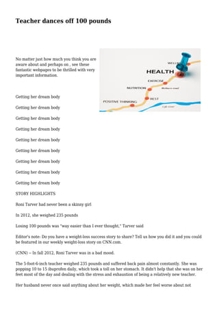 Teacher dances off 100 pounds
No matter just how much you think you are
aware about and perhaps on , see these
fantastic webpages to be thrilled with very
important information.
Getting her dream body
Getting her dream body
Getting her dream body
Getting her dream body
Getting her dream body
Getting her dream body
Getting her dream body
Getting her dream body
Getting her dream body
STORY HIGHLIGHTS
Roni Tarver had never been a skinny girl
In 2012, she weighed 235 pounds
Losing 100 pounds was "way easier than I ever thought," Tarver said
Editor's note: Do you have a weight-loss success story to share? Tell us how you did it and you could
be featured in our weekly weight-loss story on CNN.com.
(CNN) -- In fall 2012, Roni Tarver was in a bad mood.
The 5-foot-6-inch teacher weighed 235 pounds and suffered back pain almost constantly. She was
popping 10 to 15 ibuprofen daily, which took a toll on her stomach. It didn't help that she was on her
feet most of the day and dealing with the stress and exhaustion of being a relatively new teacher.
Her husband never once said anything about her weight, which made her feel worse about not
 