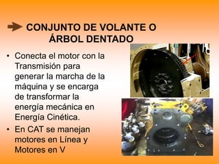 CONJUNTO DE VOLANTE O
ÁRBOL DENTADO
• Conecta el motor con la
Transmisión para
generar la marcha de la
máquina y se encarga
de transformar la
energía mecánica en
Energía Cinética.
• En CAT se manejan
motores en Línea y
Motores en V
 