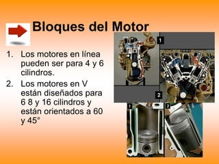 Bloques del Motor
1. Los motores en línea
pueden ser para 4 y 6
cilindros.
2. Los motores en V
están diseñados para
6 8 y 16 cilindros y
están orientados a 60
y 45°
 