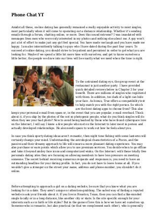Phone Chat YT
Amidst all these, on-line dating has generally remained a really enjoyable activity to most singles,
most particularly when it will come to operating out a distance relationship. Whether it's sending
emails through a forum, chatting online, or more. Does this sound extreme? I was inundated with
messages from men who were only interested in my photos and nothing else about me. A guy won't
put a lot of effort to make just any girl feel special. You have made me laugh and you have made me
happy. I am also intermittently talking to guys who I have dated during the past four years. To
succeed at online dating, you should strive to be patient and persistent in order to get what you are
looking for. Maybe if we spend a little bit more time with ourselves, and get to know ourselves a
little better, the people we draw into our lives will be exactly what we need when the time is right.
To the untrained dating eye, the group event at the
restaurant is just another party. I have provided
quick detailed reviews below in Chapter 3 for your
benefit. There are millions of singles who registered
with them. In addition, too dark of a light can hide
your face. As bonus, True offers a compatibility test
to help match you with the right person. So which
are the best dating apps to choose from? This also
keeps your personal e-mail from spam or, in the event that you are popular, e-mail overload. Think
about it, if you skip by the photos of the not so photogenic people, what do you think singles will do
when they see your bad photo? Now to avoid being bashed by those who have found cyberspace love
on the Internet, I will say I know a few people who met on the Internet to later meet in person and
actually developed relationships. He also needs space to work out how he feels about you.
In case you think sporty dating ideas aren't romantic, then night time fishing with some lanterns will
certainly change your mind. Understanding the astrological characteristics of a Pisces, and the
passive and their dreamy approach to life will ensure a more pleasant dating experience. You may
also purchase or earn points which allow you to use premium services. You decide when to go offline
and take it beyond smiley face icons and computerized winks. On the Internet. with these totally free
personals dating sites they are focusing on allowing members to have less pressure on meeting
someone. The secret behind receiving numerous requests and responses is, you need to have an
outstanding headline for your dating profile. In fact, you do not have to leave home at all. If you
wouldn't give a stranger on the street your name, address and phone-number, you shouldn't do it
online.
Before attempting to approach a girl on a dating website, be sure that you know what you are
looking for in a date. They aren't unique or attention-grabbing. The safest way of finding a reputed
website is ask your friends about it. If you live in Houston, Texas, then you can find a like-minded
single locally or in a long distance, like another city or state. Is the site specific enough for your
interests such as in faith or life styles? But in the game of love this is how we have set ourselves up.
Someone who is romantic, but also practical (so that we complement each other), who is generally
 
