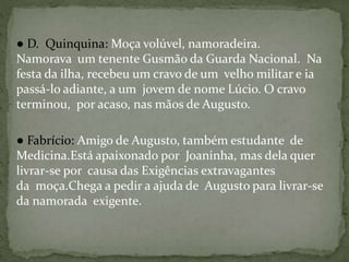 ● D. Quinquina: Moça volúvel, namoradeira.
Namorava um tenente Gusmão da Guarda Nacional. Na
festa da ilha, recebeu um cravo de um velho militar e ia
passá-lo adiante, a um jovem de nome Lúcio. O cravo
terminou, por acaso, nas mãos de Augusto.
● Fabrício: Amigo de Augusto, também estudante de
Medicina.Está apaixonado por Joaninha, mas dela quer
livrar-se por causa das Exigências extravagantes
da moça.Chega a pedir a ajuda de Augusto para livrar-se
da namorada exigente.
 