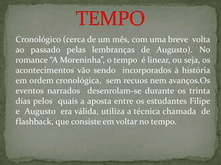 Cronológico (cerca de um mês, com uma breve volta
ao passado pelas lembranças de Augusto). No
romance “A Moreninha”, o tempo é linear, ou seja, os
acontecimentos vão sendo incorporados à história
em ordem cronológica, sem recuos nem avanços.Os
eventos narrados desenrolam-se durante os trinta
dias pelos quais a aposta entre os estudantes Filipe
e Augusto era válida, utiliza a técnica chamada de
flashback, que consiste em voltar no tempo.
 
