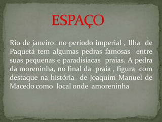 Rio de janeiro no período imperial , Ilha de
Paquetá tem algumas pedras famosas entre
suas pequenas e paradisíacas praias. A pedra
da moreninha, no final da praia , figura com
destaque na história de Joaquim Manuel de
Macedo como local onde amoreninha
 