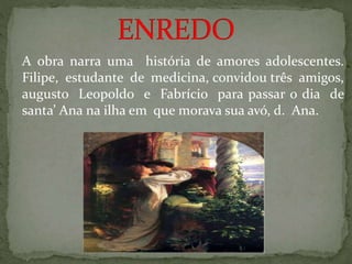 A obra narra uma história de amores adolescentes.
Filipe, estudante de medicina, convidou três amigos,
augusto Leopoldo e Fabrício para passar o dia de
santa’ Ana na ilha em que morava sua avó, d. Ana.
 