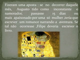 Fizeram uma aposta : se no decorrer daquele
mês, Augusto tido como inconstante e
namorador, passasse 15 dias ou
mais apaixonado por uma só mulher ,teria que
escrever um romance narrando a aventura. Se
tal não ocorresse ,Filipe deveria escrever o
livro.
 