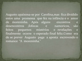 Augusto apaixona-se por Carolina,mas fica dividido
entre uma promessa que fez na infância e o amor
de moreninha. Após alguns encontros e
desencontros ,fofocas e namoricos, são
feitos pequenos mistérios e revelações e
finalmente ocorre o esperado final feliz.Como era
de se prever Augusto paga a aposta escrevendo o
romance “A moreninha.”
 