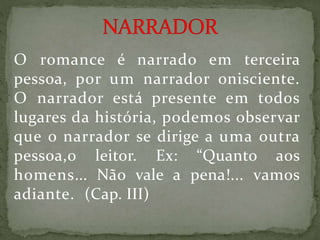 O romance é narrado em terceira
pessoa, por um narrador onisciente.
O narrador está presente em todos
lugares da história, podemos observar
que o narrador se dirige a uma outra
pessoa,o leitor. Ex: “Quanto aos
homens... Não vale a pena!... vamos
adiante. (Cap. III)
 