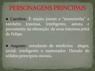 ● Carolina: É muito jovem e "moreninha" e
também travessa, inteligente, astuta e
persistente na obtenção de seus intentos,irmã
de Felipe.
● Augusto: estudante de medicina alegre,
jovial, inteligente e namorador. Dotado de
sólidos princípios morais.
 