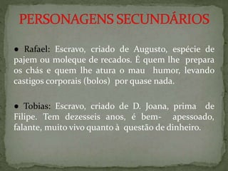 ● Rafael: Escravo, criado de Augusto, espécie de
pajem ou moleque de recados. É quem lhe prepara
os chás e quem lhe atura o mau humor, levando
castigos corporais (bolos) por quase nada.
● Tobias: Escravo, criado de D. Joana, prima de
Filipe. Tem dezesseis anos, é bem- apessoado,
falante, muito vivo quanto à questão de dinheiro.
 