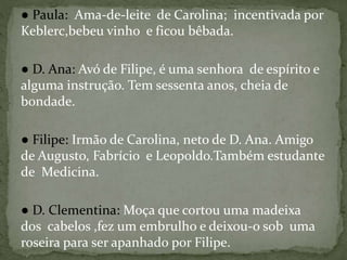 ● Paula: Ama-de-leite de Carolina; incentivada por
Keblerc,bebeu vinho e ficou bêbada.
● D. Ana: Avó de Filipe, é uma senhora de espírito e
alguma instrução. Tem sessenta anos, cheia de
bondade.
● Filipe: Irmão de Carolina, neto de D. Ana. Amigo
de Augusto, Fabrício e Leopoldo.Também estudante
de Medicina.
● D. Clementina: Moça que cortou uma madeixa
dos cabelos ,fez um embrulho e deixou-o sob uma
roseira para ser apanhado por Filipe.
 