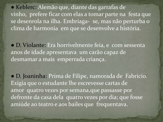 ● Keblerc: Alemão que, diante das garrafas de
vinho, prefere ficar com elas a tomar parte na festa que
se desenrola na ilha. Embriaga- se, mas não perturba o
clima de harmonia em que se desenvolve a história.
● D. Violante: Era horrivelmente feia, e com sessenta
anos de idade apresentava um carão capaz de
desmamar a mais emperrada criança.
● D. Joaninha: Prima de Filipe, namorada de Fabrício.
Exigia que o estudante lhe escrevesse cartas de
amor quatro vezes por semana,que passasse por
defronte da casa dela quatro vezes por dia; que fosse
amiúde ao teatro e aos bailes que frequentava.
 