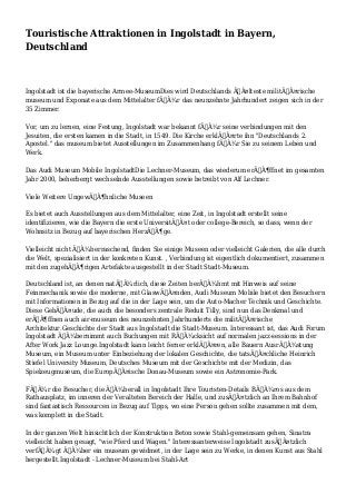 Touristische Attraktionen in Ingolstadt in Bayern,
Deutschland
Ingolstadt ist die bayerische Armee-MuseumDies wird Deutschlands ÃƒÂ¤lteste militÃƒÂ¤rische
museum und Exponate aus dem Mittelalter fÃƒÂ¼r das neunzehnte Jahrhundert zeigen sich in der
35 Zimmer.
Vor, um zu lernen, eine Festung, Ingolstadt war bekannt fÃƒÂ¼r seine verbindungen mit den
Jesuiten, die ersten kamen in die Stadt, in 1549. Die Kirche erklÃƒÂ¤rte ihn "Deutschlands 2.
Apostel." das museum bietet Ausstellungen im Zusammenhang fÃƒÂ¼r Sie zu seinem Leben und
Werk.
Das Audi Museum Mobile IngolstadtDie Lechner-Museum, das wiederum erÃƒÂ¶ffnet im gesamten
Jahr 2000, beherbergt wechselnde Ausstellungen sowie betreibt von Alf Lechner.
Viele Weitere UngewÃƒÂ¶hnliche Museen
Es bietet auch Ausstellungen aus dem Mittelalter, eine Zeit, in Ingolstadt erstellt seine
identifizieren, wie die Bayern die erste UniversitÃƒÂ¤t oder college-Bereich, so dass, wenn der
Wohnsitz in Bezug auf bayerischen HerzÃƒÂ¶ge.
Vielleicht nicht ÃƒÂ¼berraschend, finden Sie einige Museen oder vielleicht Galerien, die alle durch
die Welt, spezialisiert in der konkreten Kunst. , Verbindung ist eigentlich dokumentiert, zusammen
mit den zugehÃƒÂ¶rigen Artefakte ausgestellt in der Stadt Stadt-Museum.
Deutschland ist, an denen natÃƒÂ¼rlich, diese Zeiten berÃƒÂ¼hmt mit Hinweis auf seine
Feinmechanik sowie die moderne, mit GlaswÃƒÂ¤nden, Audi Museum Mobile bietet den Besuchern
mit Informationen in Bezug auf die in der Lage sein, um die Auto-Macher Technik und Geschichte.
Diese GebÃƒÂ¤ude, die auch die besonders zentrale Reduit Tilly, sind nun das Denkmal und
erÃƒÂ¶ffnen auch air-museum des neunzehnten Jahrhunderts die militÃƒÂ¤rische
Architektur.Geschichte der Stadt aus Ingolstadt die Stadt-Museum. Interessant ist, das Audi Forum
Ingolstadt ÃƒÂ¼bernimmt auch Buchungen mit RÃƒÂ¼cksicht auf normalen jazz-sessions in der
After Work Jazz Lounge.Ingolstadt kann leicht ferner erklÃƒÂ¤ren, alle Bauern AusrÃƒÂ¼stung
Museum, ein Museum unter Einbeziehung der lokalen Geschichte, die tatsÃƒÂ¤chliche Heinrich
Stiefel University Museum, Deutsches Museum mit der Geschichte mit der Medizin, das
Spielzeugmuseum, die EuropÃƒÂ¤ische Donau-Museum sowie ein Astronomie-Park.
FÃƒÂ¼r die Besucher, die ÃƒÂ¼berall in Ingolstadt Ihre Touristen-Details BÃƒÂ¼ros aus dem
Rathausplatz, im inneren der Veralteten Bereich der Halle, und zusÃƒÂ¤tzlich an Ihrem Bahnhof
sind fantastisch Ressourcen in Bezug auf Tipps, wo eine Person gehen sollte zusammen mit dem,
was komplett in die Stadt.
In der ganzen Welt hinsichtlich der Konstruktion Beton sowie Stahl-gemeinsam gehen, Sinatra
vielleicht haben gesagt, "wie Pferd und Wagen." Interessanterweise Ingolstadt zusÃƒÂ¤tzlich
verfÃƒÂ¼gt ÃƒÂ¼ber ein museum gewidmet, in der Lage sein zu Werke, in denen Kunst aus Stahl
hergestellt.Ingolstadt - Lechner-Museum bei Stahl-Art
 