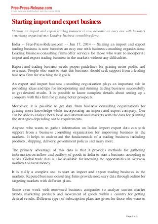 Startingimportandexportbusiness
Starting an import and export trading business is now becomes an easy one with business
consulting organizations: Leading business consulting firms.
India -- Free-Press-Release.com -- Jun 17, 2014 -- Starting an import and export
trading business is now becomes an easy one with business consulting organizations:
Leading business consulting firms offer services for those who want to incorporate
import and export trading business in the markets without any difficulties.
Export and trading business needs proper guidelines for gaining more profits and
revenues. People who want to start this business should seek support from a leading
business firm for reaching their goals.
An export and import business consulting organization plays an important role in
providing ideas and tips for incorporating and running trading business successfully
to get desired results. It is possible to know complete details about setting up a
company with this firm for gaining better prospects.
Moreover, it is possible to get data from business consulting organizations for
gaining more knowledge while incorporating an import and export company. One
can be able to analyze both local and international markets with the data for planning
the strategies depending on the requirements.
Anyone who wants to gather information on Indian import export data can seek
support from a business consulting organization for improving business in the
markets. It helps to understand the fundamentals of a trading business including
products, shipping, delivery, government polices and many more.
The primary advantage of this data is that it provides methods for gathering
information on inflow and outflow of goods in India to start a business according to
needs. Global trade data is also available for knowing the opportunities in overseas
markets to invest money.
It is really a complex one to start an import and export trading business in the
markets. Reputed business consulting firms provide necessary data through online for
targeting markets with different plans.
Some even work with renowned business companies to analyze current market
trends, marketing products and movement of goods within a country for getting
desired results. Different types of subscription plans are given for those who want to
Page 1 of 2
 