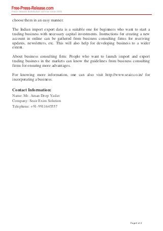 choose them in an easy manner.
The Indian import export data is a suitable one for beginners who want to start a
trading business with necessary capital investments. Instructions for creating a new
account in online can be gathered from business consulting firms for receiving
updates, newsletters, etc. This will also help for developing business to a wider
extent.
About business consulting firm: People who want to launch import and export
trading business in the markets can know the guidelines from business consulting
firms for ensuring more advantages.
For knowing more information, one can also visit http://www.seair.co.in/ for
incorporating a business.
Contact Information:
Name: Mr. Aman Deep Yadav
Company: Seair Exim Solution
Telephone: +91-9911645557
Powered by TCPDF (www.tcpdf.org)
Page 2 of 2
 