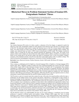 Advances in Language and Literary Studies
ISSN: 2203-4714
Vol. 7 No. 4; August 2016
Australian International Academic Centre, Australia
Rhetorical Moves in Problem Statement Section of Iranian EFL
Postgraduate Students' Theses
Vahid Nimehchisalem (Corresponding author)
English Language Department, Faculty of Modern Languages & Communication, Universiti Putra Malaysia, Malaysia
Email: vahid@upm.edu.my
Zahra Tarvirdizadeh
English Language Department, Faculty of Modern Languages & Communication, Universiti Putra Malaysia, Malaysia
Sara Sayed Paidary
English Language Department, Faculty of Modern Languages & Communication, Universiti Putra Malaysia, Malaysia
Nur Izyan Syamimi Binti Mat Hussin
English Language Department, Faculty of Modern Languages & Communication, Universiti Putra Malaysia, Malaysia
Doi:10.7575/aiac.alls.v.7n.4p.173 Received: 16/04/2016
URL: http://dx.doi.org/10.7575/aiac.alls.v.7n.4p.173 Accepted: 19/06/2016
Abstract
The Problem Statement (PS) section of a thesis, usually a subsection of the first chapter, is supposed to justify the
objectives of the study. Postgraduate students are often ignorant of the rhetorical moves that they are expected to make
in their PS. This descriptive study aimed to explore the rhetorical moves of the PS in Iranian master’s (MA) degree
theses. The study focused on 30 PSs written by MA Teaching English as a Foreign Language (TEFL) students. The
samples were analyzed based on Swales’ (1990) Create-a-research-space (CARS) model. The findings revealed the
students’ flaws in writing the PS where they typically presented the significance of their study. The results of the
analysis of their written samples also showed that some of the students failed to address a problem as an academic issue
based on the existing gap in the previous studies and failed to recommend ways to solve the problem. Students’
awareness of the rhetorical structure of the PS may help them create higher-quality works in academic settings. This
study has theoretical and pedagogical implications, a discussion of which concludes the paper.
Keywords: Genre, Rhetorical structure, Problem Statement, Swales CARS model, MA theses, EFL learners
1. Introduction
Thesis writing is a challenging task for English as a Second Language (ESL) or English as a Foreign Language (EFL)
learners (Zhu, 2001). Although a number of studies have been conducted throughout the world on EFL/ESL students
whose mother tongues differ in their rhetorical structures from that of English, still “L2 postgraduate thesis remains
something of a neglected genre” (Hyland, 2004, p. 134). Among various parts of proposals and theses, the Problem
Statement (PS) section, despite its fundamental role in a study, has attracted less attention from scholars and educators
(Jalilifar, Firuzmand & Roshani, 2011; Ibrahim & Nambiar, 2011). Previous studies (e.g. Jalilifar et al., 2011; Hernon &
Schwartz, 2007; Metoyer-ruraa & Hemon, 1994; Stansbury, 2002) show that PS is the most important section in a thesis
and proposal. Samraj (2008) pointed that MA and Ph.D students should be aware of this.
The PS section is a part of a research report that contains the topic of the study, the research problem within this topic, a
justification for the problem based on past research and practice, deficiencies or shortcomings of past research or
practical knowledge, and the importance of addressing it for diverse audiences (Creswell, 2012, p. 12). Metoyer-Duran
and Hernon (1994) have defined the PS as “the crystallization of the issue, the essence of what I am doing” (p. 107). In
a PS, an academic issue is introduced as a problem or claim which is then established and supported by evidence from
the previous literature. In other words, the writer is required to introduce an academic issue as a problem and answer the
question “What do I want to prove?” (Karbach, 2010, p. 89). Consequently, the PS is the most important section as the
whole study must be conducted in its response (Hernon & Schwartz, 2007; Stansbury, 2002). Everything that goes into
a research has to do with the presentation, exploration and proof of the research problem (Nenty, 2009). According to
Selamat (2008), “the heart of any research project is the problem” and “researchers get off a strong start when they
begin with an unmistakably clear statement of the problem” (Nenty, 2009, p. 21).
The PS should be written in an understandable and clear way for various audiences. A satisfactory level of writing
proficiency is required in different genres and academic settings. Williams (2005) argues that “lack of writing
proficiency can be a barrier to academic and professional success” (p. 1). The writing proficiency means mastering to
write different types of texts for different types of discourse communities. What is important to note at this point is that
Flourishing Creativity & Literacy
 