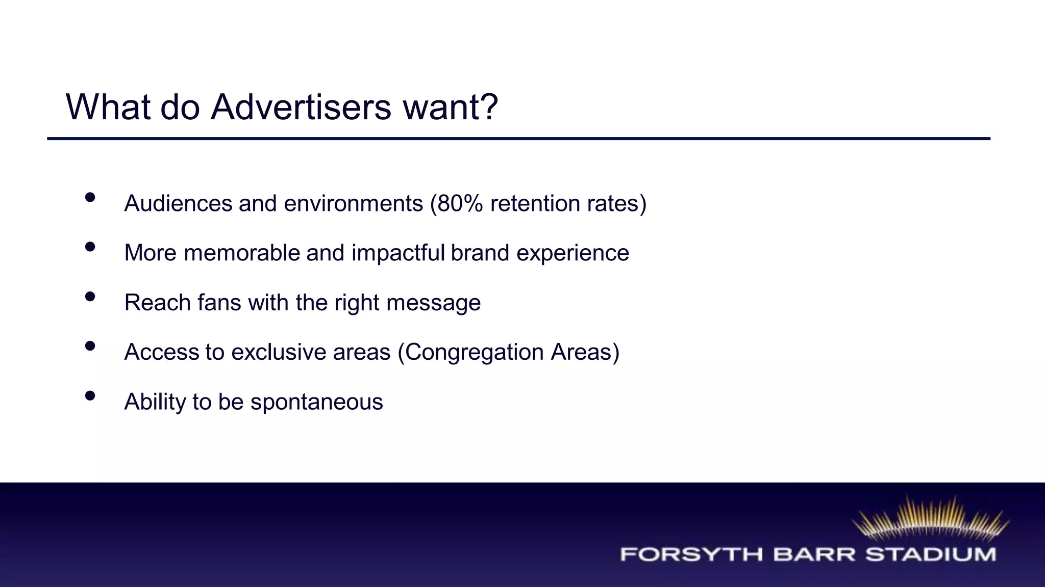 What do Advertisers want?

 •   Audiences and environments (80% retention rates)

 •   More memorable and impactful brand experience

 •   Reach fans with the right message

 •   Access to exclusive areas (Congregation Areas)

 •   Ability to be spontaneous
 