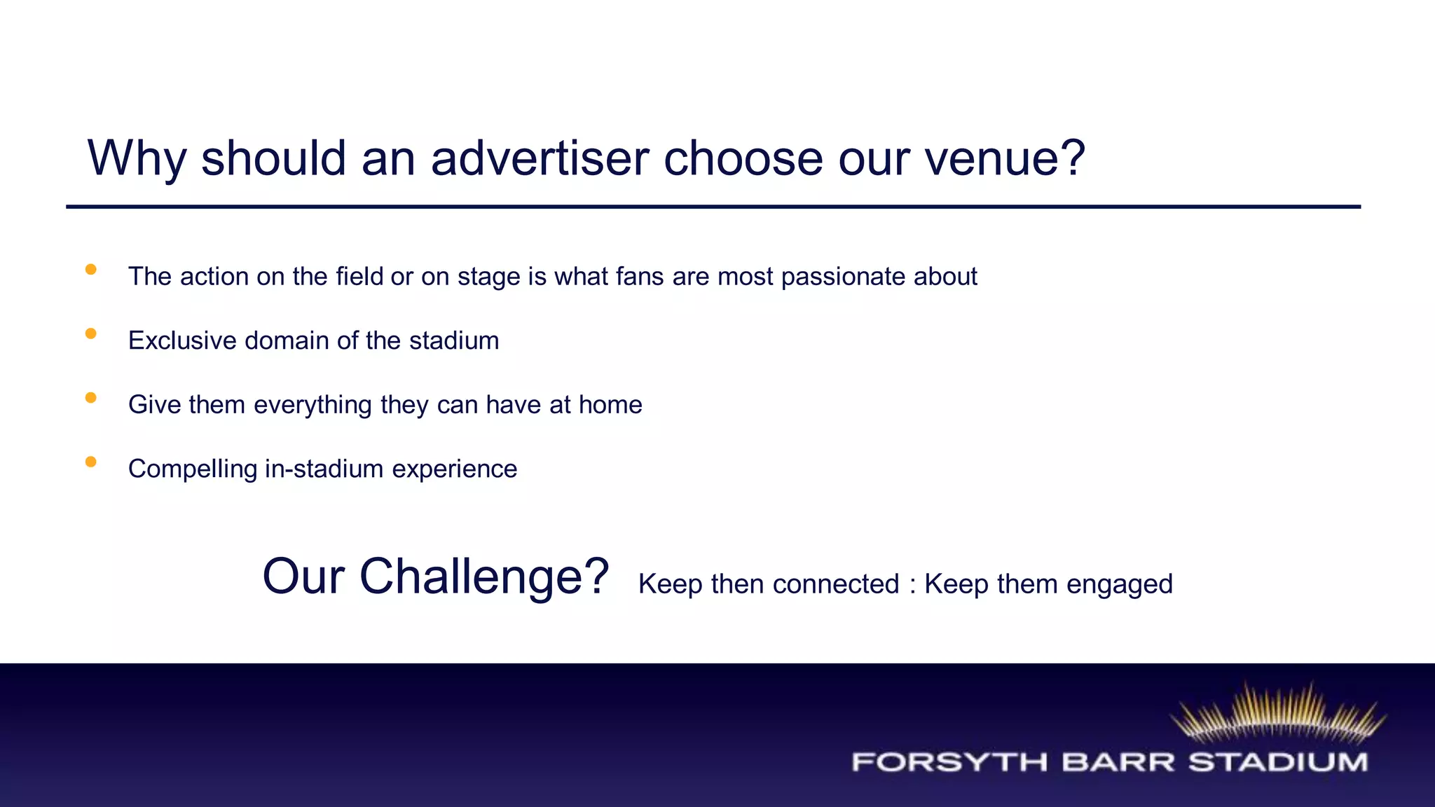 Why should an advertiser choose our venue?

•   The action on the field or on stage is what fans are most passionate about

•   Exclusive domain of the stadium

•   Give them everything they can have at home

•   Compelling in-stadium experience



               Our Challenge?                   Keep then connected : Keep them engaged
 