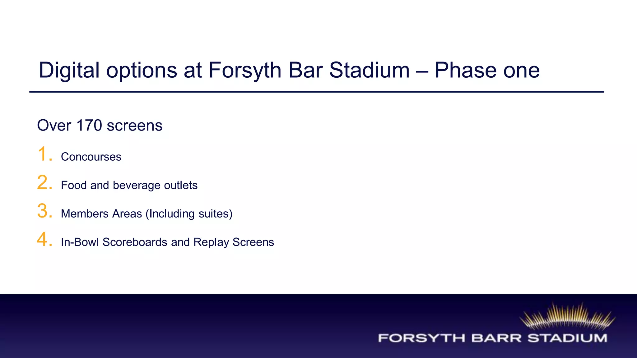 Digital options at Forsyth Bar Stadium – Phase one

Over 170 screens
1.   Concourses

2.   Food and beverage outlets

3.   Members Areas (Including suites)

4.   In-Bowl Scoreboards and Replay Screens
 
