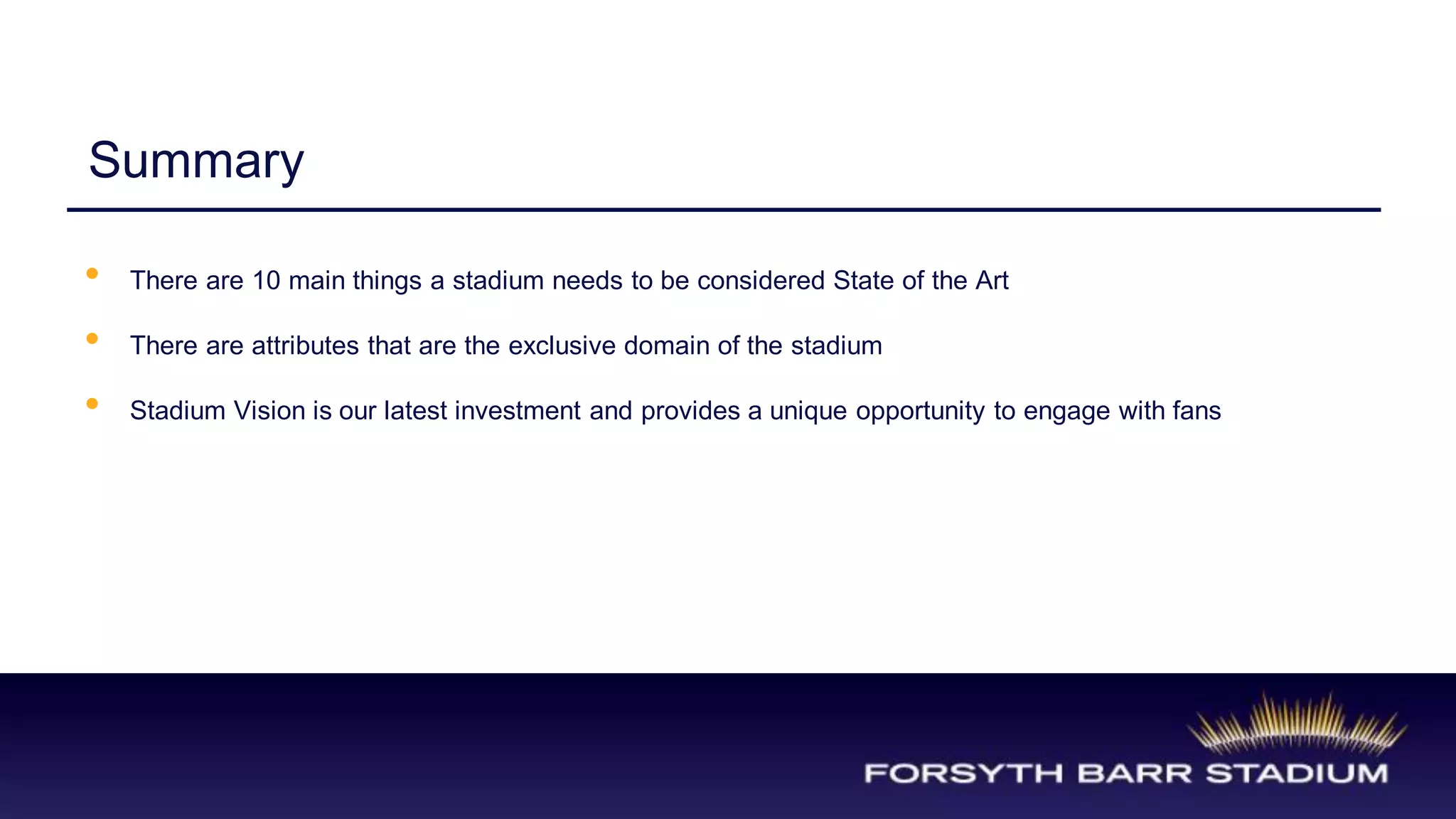 Summary

•   There are 10 main things a stadium needs to be considered State of the Art

•   There are attributes that are the exclusive domain of the stadium

•   Stadium Vision is our latest investment and provides a unique opportunity to engage with fans
 