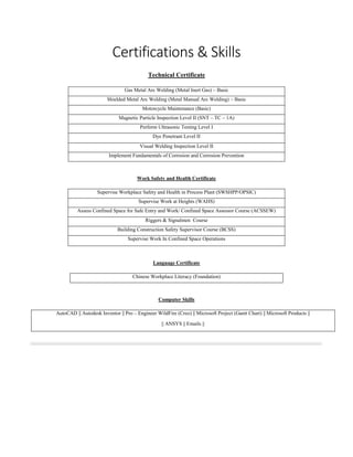 Certifications & Skills
Technical Certificate
Gas Metal Arc Welding (Metal Inert Gas) – Basic
Shielded Metal Arc Welding (Metal Manual Arc Welding) – Basic
Motorcycle Maintenance (Basic)
Magnetic Particle Inspection Level II (SNT – TC – 1A)
Perform Ultrasonic Testing Level I
Dye Penetrant Level II
Visual Welding Inspection Level II
Implement Fundamentals of Corrosion and Corrosion Prevention
Work Safety and Health Certificate
Supervise Workplace Safety and Health in Process Plant (SWSHPP/OPSIC)
Supervise Work at Heights (WAHS)
Assess Confined Space for Safe Entry and Work/ Confined Space Assessor Course (ACSSEW)
Riggers & Signalmen Course
Building Construction Safety Supervisor Course (BCSS)
Supervise Work In Confined Space Operations
Language Certificate
Chinese Workplace Literacy (Foundation)
Computer Skills
AutoCAD || Autodesk Inventor || Pro – Engineer WildFire (Creo) || Microsoft Project (Gantt Chart) || Microsoft Products ||
|| ANSYS || Emails ||
 
