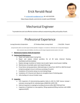 Erick Renaldi Rezal
E: erickrenaldi.rezal@gmail.com M: +65 91337245
https://www.linkedin.com/in/erick-renaldi-rezal-879252b4
Mechanical Engineer
To provide time and cost effective solutions without compromising safety and quality of work.
Professional Experience
Jurong Aromatics Corporation 23 Tembusu Road, Jurong Island | Feb 2016 - Present
Jurong Aromatics (JAC) is one of the largest aromatics facilities in Singapore. It is located on a 58-hectare site in Jurong Island Singapore.
With, investment value of US2.4Billion, JAC will be one of the largest integrated aromatics plants in the world
 Maintenance Engineer (Static & Inspection)
1) Engineering & Maintenance
a. Repair and replace steam tracing lines
b. Repair and replace choked sprinklers for all 49 tanks (Internal Floating
Roof/Spherical/Intermediate)
c. Replace damage insulation on heaters due to water ingress cause by poor cladding
d. Maintenance of portable water tank (repair/cleaning)
e. Pump failure during operations, fabricated pipe re-route from 120-P3 to 100-P16 (Install
temporary piping to ensure continuous pumping of caustic)
f. Installation of furmanite clamps to arrest leaking flange
g. Installation of C-Channel and I-Beams to strengthen base of vibrating pipes
h. Jetty loading arm vacuum breaker swap
2) Inspection
a. UTG inspection of interconnecting pipeline (Jetty to JAC) for SCDF license renewal –
calculate remaining life for individual pipes (ASME B31.3/API 570)
b. External inspection on piping/surrounding structures (after 800-TK1B tank fire)
c. Inspection of hydrotest on new pipeline, lifting equipment/lifting machines with MOM
registered AE/PE
 