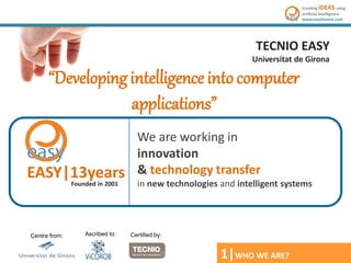 Creating iDEAS using
artificial intelligence
www.easyinnova.com

TECNIO EASY
Universitat de Girona

“Developing intelligence into computer
applications”
EASY|13years
Founded in 2001

Centre from:

Ascribed to:

We are working in
innovation
& technology transfer
in new technologies and intelligent systems

Certified by:

1|WHO WE ARE?
*2 Segittur. Estudio de apps turísticas. 2013.

 
