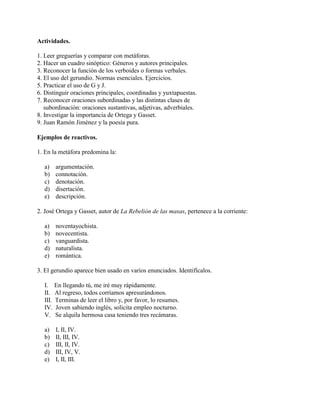Actividades.
1. Leer greguerías y comparar con metáforas.
2. Hacer un cuadro sinóptico: Géneros y autores principales.
3. Reconocer la función de los verboides o formas verbales.
4. El uso del gerundio. Normas esenciales. Ejercicios.
5. Practicar el uso de G y J.
6. Distinguir oraciones principales, coordinadas y yuxtapuestas.
7. Reconocer oraciones subordinadas y las distintas clases de
subordinación: oraciones sustantivas, adjetivas, adverbiales.
8. Investigar la importancia de Ortega y Gasset.
9. Juan Ramón Jiménez y la poesía pura.
Ejemplos de reactivos.
1. En la metáfora predomina la:
a) argumentación.
b) connotación.
c) denotación.
d) disertación.
e) descripción.
2. José Ortega y Gasset, autor de La Rebelión de las masas, pertenece a la corriente:
a) noventayochista.
b) novecentista.
c) vanguardista.
d) naturalista.
e) romántica.
3. El gerundio aparece bien usado en varios enunciados. Identifícalos.
I. En llegando tú, me iré muy rápidamente.
II. Al regreso, todos corríamos apresurándonos.
III. Terminas de leer el libro y, por favor, lo resumes.
IV. Joven sabiendo inglés, solicita empleo nocturno.
V. Se alquila hermosa casa teniendo tres recámaras.
a) I, II, IV.
b) II, III, IV.
c) III, II, IV.
d) III, IV, V.
e) I, II, III.
 