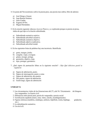 4. Un poeta del Novecentismo cultiva la poesía pura, una poesía mas sobria, libre de adornos
a) José Ortega y Gasset.
b) Juan Ramón Jiménez.
c) Julio Camba.
d) Eugenio D´Ors.
e) Miguel Hernández.
5. En la oración siguiente: Quienes leyeron Platero y yo explicarán porque es poesía en prosa,
indica de qué tipo es la oración subordinada:
a) Subordinada sustantiva sujetiva.
b) Subordinada adverbial causativa.
c) Subordinada sustantiva objetiva.
d) Subordinada adjetiva explicativa.
e) Subordinada adverbial modal
6. En las siguientes listas de palabras hay una incorrecta. Identifícala.
a) gente, margen, jirafas.
b) congelar, viajar, averiguar.
c) gitano, recoger, jeringa.
d) geometría, objetivo, traje.
e) tejer, proteger, germánico.
7. ¿Qué signos de puntuación faltan en la siguiente oración? : Dijo Qué delicioso pastel te
regalaron
a) Signos de admiración, punto.
b) Signos de interrogación, punto y coma
c) Signos de admiración, dos puntos
d) Dos puntos, signos de admiración.
e) Guión largo, signos de admiración
UNIDAD VI.
1. Las circunstancias vitales de las Generaciones del 27 y del 36. Tricentenario de Góngora.
Las vanguardias. La Guerra civil.
2. Diferencias entre poesía pura, poesía de vanguardia y poesía social.
3. Versificación española (metro, rima. ritmo, estrofa, encabalgamiento).
4. Figuras retóricas (metáfora, sinédoque, antítesis, hipérbole, ironía, hipálage, gradación,
etc.).
5. La subordinación sustantiva.
6. Uso de la H.
 