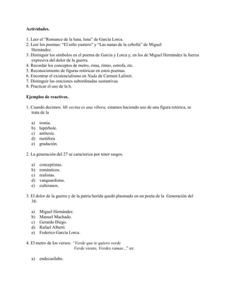 Actividades.
1. Leer el “Romance de la luna, luna” de García Lorca.
2. Leer los poemas: “El niño yuntero” y “Las nanas de la cebolla” de Miguel
Hernández.
3. Distinguir los símbolos en el poema de García y Lorca y, en los de Miguel Hernández la fuerza
expresiva del dolor de la guerra.
4. Recordar los conceptos de metro, rima, ritmo, estrofa, etc.
5. Reconocimiento de figuras retóricas en estos poemas.
6. Encontrar el existencialismo en Nada de Carmen Laforet.
7. Distinguir las oraciones subordinadas sustantivas.
8. Practicar el uso de la h.
Ejemplos de reactivos.
1. Cuando decimos: Mi vecina es una víbora, estamos haciendo uso de una figura retórica, se
trata de la
a) ironía.
b) hipérbole.
c) antítesis.
d) metáfora
e) gradación.
2. La generación del 27 se caracteriza por tener rasgos.
a) conceptistas.
b) románticos.
c) realistas.
d) vanguardistas.
e) culteranos.
3. El dolor de la guerra y de la patria herida quedó plasmado en un poeta de la Generación del
36:
a) Miguel Hernández.
b) Manuel Machado.
c) Gerardo Diego.
d) Rafael Alberti.
e) Federico García Lorca.
4. El metro de los versos: “Verde que te quiero verde
Verde viento, Verdes ramas...” es:
a) endecasílabo.
 