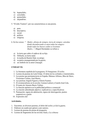 b) heptasílabo.
c) octosílabo.
d) pentasílabo.
e) alejandrino.
5. “El niño Yuntero”, por sus características es una poesía.
a) pura.
b) descriptiva.
c) social.
d) política.
e) religiosa.
6. En los versos: “ Madre: abismo de siempre, tierra de siempre: entrañas
donde desembocando se unen todas las sangres:
donde todos los huesos caídos se levantan:
Madre...”, Miguel Hernández se refiere a
a) la tierra que cubre el cadáver de su hijo.
b) Orihuela, su tierra natal.
c) la tumba de Ramón Sitjé, su amigo.
d) su patria ensangrentada por la guerra.
e) un símbolo de su amor conyugal.
UNIDAD VII.
1. La literatura española de la posguerra. El franquismo. El exilio.
2. Lectura de poemas de León Felipe. El dolor de los exiliados o transterrados.
3. Los poetas que permanecieron en España: Dámaso Alfonso, Blas de Otero,
Victoriano Crémer, José Hierro.
4. Las poetisas Angela Figuera y Gloria Fuentes.
5. El existencialismo en la novela. Carmen Laforet y Camilo José Cela.
6. El teatro de Antonio Buero Vallejo.
7. La función apelativa en la publicidad política o comercial.
8. La oración subordinada adjetiva: explicativas y especificativas.
9. Puntuación: signos de admiración, signos de interrogación, puntos
suspensivos y guión
10. Expresión oral
Actividades.
1. Encontrar, en diversos poemas, el dolor del exilio y el de la guerra.
2. Elaborar un cuadro por género y por autores.
3. Lectura de poemas de poetas de posguerra.
4. Lectura de fragmentos de las novelas Nada y La colmena
 