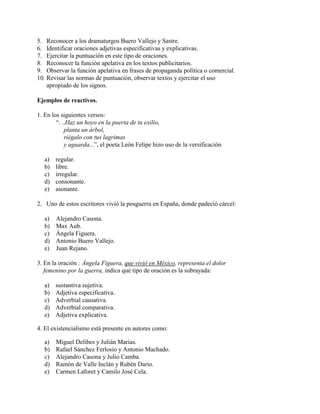 5. Reconocer a los dramaturgos Buero Vallejo y Sastre.
6. Identificar oraciones adjetivas especificativas y explicativas.
7. Ejercitar la puntuación en este tipo de oraciones.
8. Reconocer la función apelativa en los textos publicitarios.
9. Observar la función apelativa en frases de propaganda política o comercial.
10. Revisar las normas de puntuación, observar textos y ejercitar el uso
apropiado de los signos.
Ejemplos de reactivos.
1. En los siguientes versos:
“. ..Haz un hoyo en la puerta de tu exilio,
planta un árbol,
riégalo con tus lagrimas
y aguarda...”, el poeta León Felipe hizo uso de la versificación
a) regular.
b) libre.
c) irregular.
d) consonante.
e) asonante.
2. Uno de estos escritores vivió la posguerra en España, donde padeció cárcel:
a) Alejandro Casona.
b) Max Aub.
c) Ángela Figuera.
d) Antonio Buero Vallejo.
e) Juan Rejano.
3. En la oración : Ángela Figuera, que vivió en México, representa el dolor
femenino por la guerra, indica qué tipo de oración es la subrayada:
a) sustantiva sujetiva.
b) Adjetiva especificativa.
c) Adverbial causativa.
d) Adverbial comparativa.
e) Adjetiva explicativa.
4. El existencialismo está presente en autores como:
a) Miguel Delibes y Julián Marias.
b) Rafael Sánchez Ferlosio y Antonio Machado.
c) Alejandro Casona y Julio Camba.
d) Ramón de Valle Inclán y Rubén Dario.
e) Carmen Laforet y Camilo José Cela.
 