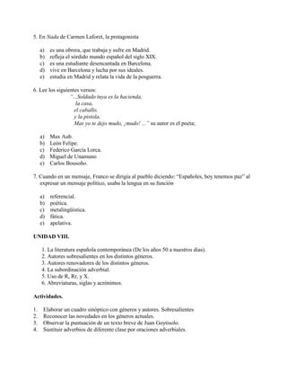 5. En Nada de Carmen Laforet, la protagonista
a) es una obrera, que trabaja y sufre en Madrid.
b) refleja el sórdido mundo español del siglo XIX.
c) es una estudiante desencantada en Barcelona.
d) vive en Barcelona y lucha por sus ideales.
e) estudia en Madrid y relata la vida de la posguerra.
6. Lee los siguientes versos:
“...Soldado tuya es la hacienda,
la casa,
el caballo.
y la pistola.
Mas yo te dejo mudo, ¡mudo! ...” su autor es el poeta;
a) Max Aub.
b) León Felipe.
c) Federico García Lorca.
d) Miguel de Unamuno
e) Carlos Bousoño.
7. Cuando en un mensaje, Franco se dirigía al pueblo diciendo: “Españoles, hoy tenemos paz” al
expresar un mensaje político, usaba la lengua en su función
a) referencial.
b) poética.
c) metalingüística.
d) fática.
e) apelativa.
UNIDAD VIII.
1. La literatura española contemporánea (De los años 50 a nuestros días).
2. Autores sobresalientes en los distintos géneros.
3. Autores renovadores de los distintos géneros.
4. La subordinación adverbial.
5. Uso de R, Rr, y X.
6. Abreviaturas, siglas y acrónimos.
Actividades.
1. Elaborar un cuadro sinóptico con géneros y autores. Sobresalientes
2. Reconocer las novedades en los géneros actuales.
3. Observar la puntuación de un texto breve de Juan Goytisolo.
4. Sustituir adverbios de diferente clase por oraciones adverbiales.
 