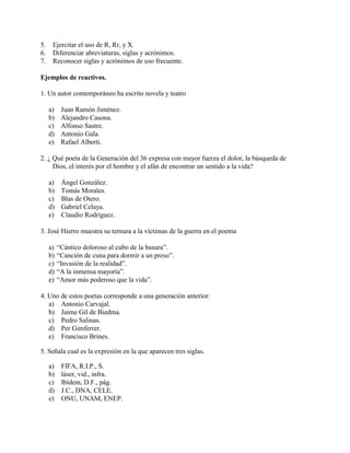 5. Ejercitar el uso de R, Rr, y X.
6. Diferenciar abreviaturas, siglas y acrónimos.
7. Reconocer siglas y acrónimos de uso frecuente.
Ejemplos de reactivos.
1. Un autor contemporáneo ha escrito novela y teatro
a) Juan Ramón Jiménez.
b) Alejandro Casona.
c) Alfonso Sastre.
d) Antonio Gala.
e) Rafael Alberti.
2. ¿ Qué poeta de la Generación del 36 expresa con mayor fuerza el dolor, la búsqueda de
Dios, el interés por el hombre y el afán de encontrar un sentido a la vida?
a) Ángel González.
b) Tomás Morales.
c) Blas de Otero.
d) Gabriel Celaya.
e) Claudio Rodríguez.
3. José Hierro muestra su ternura a la víctimas de la guerra en el poema
a) “Cántico doloroso al cubo de la basura”.
b) “Canción de cuna para dormir a un preso”.
c) “Invasión de la realidad”.
d) “A la inmensa mayoría”.
e) “Amor más poderoso que la vida”.
4. Uno de estos poetas corresponde a una generación anterior:
a) Antonio Carvajal.
b) Jaime Gil de Biedma.
c) Pedro Salinas.
d) Per Gimferrer.
e) Francisco Brines.
5. Señala cual es la expresión en la que aparecen tres siglas.
a) FIFA, R.I.P., S.
b) láser, vid., infra.
c) Ibídem, D.F., pág.
d) J.C., DNA, CELE.
e) ONU, UNAM, ENEP.
 