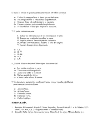 6. Indica la opción en que encuentres una oración adverbial causativa.
a) Elaboré la monografía en la forma que me indicaron.
b) Mis amigos fueron al cine cuando los perdonaron.
c) No pudo llegar a la calle donde yo lo esperaba.
d) Encontremos tata gente como lo imaginábamos.
e) Se inscribió en el taller para mejorar su redacción.
7. El guión corto se usa para:
I. Indicar las intervenciones de los personajes en el texto.
II. Insertar una oración incidental en la prosa.
III. Separar palabras formadas por dos elementos.
IV. Dividir correctamente las palabras al final del renglón
V. Después de expresiones de cortesía.
a) I, II.
b) II, IV.
c) III, IV.
d) III,V.
e) I, V.
8. ¿En cuál de estas oraciones faltan signos de admiración?
a) Los turistas perdieron el vuelo
b) Vimos una excelente película.
c) A que hora saldrá la excursión
d) Me has reunido los libros.
e) Cuánto los he echado de menos.
9. Un dramaturgo que escribió su obra en Francia porque buscaba más libertad
para sus creaciones teatrales es:
a) Antonio Gala.
b) Alfonso Sastre.
c) Fernando Arrabal.
d) Francisco Nieva.
e) Carlos Arniches.
BIBLIOGRAFÍA.
1. Beristáin, Helena et al., Español, Primer, Segundo y Tercer Grado, (T. 1 al 6). México, SEP-
CONAFE-CNIE, ú. e. (Se sugiere siempre la última edición)
2. González Peña, Carlos, Curso de literatura. El jardín de las letras. México, Patria, ú. e.
 