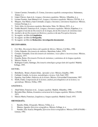 3. Lázaro Carreter, Fernando y E. Correa, Literatura española contemporánea. Salamanca,
Anaya, ú. e.
4. López Chávez, Juan et al., Lengua y literatura españolas. México, Alhambra, ú. e.
5. Lozano Fuentes, Juan Manuel et al., Lengua y literatura españolas. México, CECSA, ú. e.
6. Maqueo, Ana María y Juan Coronado, Lengua y literatura, Literaturas hispánicas. México,
Limusa-Noriega, ú. e.
7. Torri, Julio, La literatura española, Breviarios, Núm. 54. México, FCE., ú. e.
8. Valdés Becerril, Francisco et al., Lengua y literatura españolas. México, Kapelusz, ú. e.
9. Se sugiere el uso de un Diccionario de la lengua, de un Diccionario de sinónimos (uso
10. escolar) y de un Diccionario de Retórica y poética o de una Preceptiva literaria.
11. Se sugiere un libro de Lingüística.
12. Se sugiere un libro de Ortografía.
13. Se sugiere un libro de Redacción e investigación documental. .
DICCIONARIOS.
1. Col. Mex. Diccionario básico del español de México. México, Col-Mex, 1986.
2. Cirlot, Eduardo, Diccionario de símbolos. Barcelona, Labor, 1978.
3. Corripio, Fernando, Gran diccionario de sinónimos, voces afines e incorrecciones. México,
4. Bruguera, 1977.
5. Guardia, Remo, Diccionario Porrúa de sinónimos y antónimos de la lengua española.
6. México, Porrúa, ú. e.
7. Rodríguez Castro, Santiago, Diccionario etimológico griego-latín del español. Madrid,
Esfinge, 1993.
LECTURA.
1. Bettelheim, Bruno y Karen Zelan, Aprender a leer. México, Grijalbo, 1989.
2. Carbajal, Lizardo, La lectura, metodología y técnica. Cali, Faid, 1992.
3. Eguinoa, Ana Esther, Didáctica de la lectura. México, Universidad Veracruzana, 1987.
4. Smith, Frank, Comprensión de la lectura, análisis psicolingüístico de la lectura y su
aprendizaje. México, Trillas, 1995.
LINGÜÍSTICA.
1. Abad Nebot, Francisco et al., Lengua española. Madrid, Alhambra, 1990.
2. Beristáin Díaz, Helena, Gramática estructural de la lengua española. México, UNAM,
1975.
3. Marcos Marín, Francisco, Lingüística y lengua española. Madrid, Cincel, 1975.
ORTOGRAFÍA.
1. Basulto, Hilda, Ortografía. México, Trillas, ú. e.
2. Mateos, Agustín, Ejercicios ortográficos. México, Esfinge, ú. e.
3. Paredes, Elia Acacia, Ortografía, Ejercicios léxico-ortográficos. México, ENP (UNAM) –
Limusa, 1992.
 