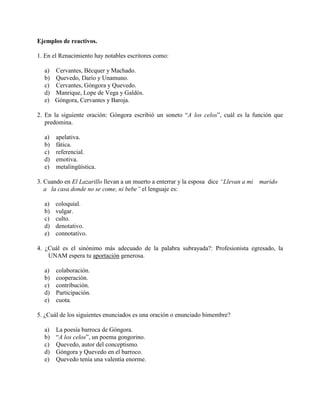 Ejemplos de reactivos.
1. En el Renacimiento hay notables escritores como:
a) Cervantes, Bécquer y Machado.
b) Quevedo, Darío y Unamuno.
c) Cervantes, Góngora y Quevedo.
d) Manrique, Lope de Vega y Galdós.
e) Góngora, Cervantes y Baroja.
2. En la siguiente oración: Góngora escribió un soneto “A los celos”, cuál es la función que
predomina.
a) apelativa.
b) fática.
c) referencial.
d) emotiva.
e) metalingüística.
3. Cuando en El Lazarillo llevan a un muerto a enterrar y la esposa dice “Llevan a mi marido
a la casa donde no se come, ni bebe” el lenguaje es:
a) coloquial.
b) vulgar.
c) culto.
d) denotativo.
e) connotativo.
4. ¿Cuál es el sinónimo más adecuado de la palabra subrayada?: Profesionista egresado, la
UNAM espera tu aportación generosa.
a) colaboración.
b) cooperación.
c) contribución.
d) Participación.
e) cuota.
5. ¿Cuál de los siguientes enunciados es una oración o enunciado bimembre?
a) La poesía barroca de Góngora.
b) “A los celos”, un poema gongorino.
c) Quevedo, autor del conceptismo.
d) Góngora y Quevedo en el barroco.
e) Quevedo tenía una valentía enorme.
 