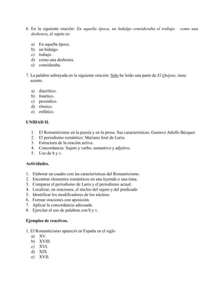 6. En la siguiente oración: En aquella época, un hidalgo consideraba el trabajo como una
deshonra, el sujeto es:
a) En aquella época.
b) un hidalgo.
c) trabajo.
d) como una deshonra.
e) consideraba.
7. La palabra subrayada en la siguiente oración: Sólo he leído una parte de El Quijote, tiene
acento.
a) diacrítico.
b) fonético.
c) prosódico.
d) rítmico.
e) enfático.
UNIDAD II.
1. El Romanticismo en la poesía y en la prosa. Sus características. Gustavo Adolfo Bécquer.
2. El periodismo romántico: Mariano José de Larra.
3. Estructura de la oración activa.
4. Concordancia: Sujeto y verbo, sustantivo y adjetivo.
5. Uso de b y v.
Actividades.
1. Elaborar un cuadro con las características del Romanticismo.
2. Encontrar elementos románticos en una leyenda o una rima.
3. Comparar el periodismo de Larra y el periodismo actual.
4. Localizar, en oraciones, el núcleo del sujeto y del predicado
5. Identificar los modificadores de los núcleos.
6. Formar oraciones con aposición.
7. Aplicar la concordancia adecuada.
8. Ejercitar el uso de palabras con b y v.
Ejemplos de reactivos.
1. El Romanticismo apareció en España en el siglo
a) XV.
b) XVIII.
c) XVI.
d) XIX
e) XVII.
 