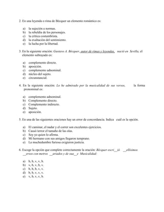 2. En una leyenda o rima de Bécquer un elemento romántico es:
a) la sujeción a normas.
b) la rebeldía de los personajes.
c) la crítica costumbrista.
d) la exaltación del sentimiento.
e) la lucha por la libertad.
3. En la siguiente oración: Gustavo A. Bécquer, autor de rimas y leyendas, nació en Sevilla, el
elemento subrayado es:
a) complemento directo.
b) aposición.
c) complemento adnominal.
d) núcleo del sujeto.
e) circunstancial.
4. En la siguiente oración: Lo he admirado por la musicalidad de sus versos, la forma
pronominal es:
a) complemento adnominal.
b) Complemento directo.
c) Complemento indirecto.
d) Sujeto.
e) aposición.
5. En una de las siguientes oraciones hay un error de concordancia. Indica cuál es la opción.
a) El caminar, el nadar y el correr son excelentes ejercicios.
b) Causó terror el tamaño de las olas.
c) Soy yo quien lo afirma.
d) Mi hermano con sus amigos llegaron temprano.
e) La muchedumbre furiosa exigieron justicia.
6. Escoge la opción que complete correctamente la oración: Bécquer escri__ió __ellísimos
__ersos con metros __ariados y de sua__e Musicalidad:
a) b, b, v, v, b.
b) v, b, v, b, v.
c) b, b, b, v, v.
d) b, b, v, v, v.
e) v, b, v, v, b.
 