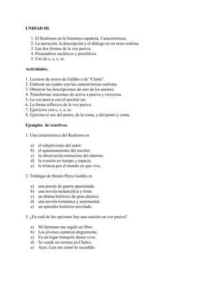 UNIDAD III.
1. El Realismo en la literatura española. Características.
2. La narración, la descripción y el diálogo en un texto realista.
3. Las dos formas de la voz pasiva.
4. Pronombres enclíticos y proclíticos.
5. Uso de c, s, z. sc.
Actividades.
1. Lecturas de textos de Galdós o de “Clarín”.
2. Elaborar un cuadro con las características realistas.
3. Observar las descripciones de uno de los autores.
4. Transformar oraciones de activa a pasiva y viceversa.
5. La voz pasiva con el auxiliar ser.
6. La forma reflexiva de la voz pasiva.
7. Ejercicios con c, s, z, sc.
8. Ejercitar el uso del punto, de la coma, y del punto y coma.
Ejemplos de reactivos.
1. Una característica del Realismo es
a) el subjetivismo del autor.
b) el apasionamiento del escritor.
c) la observación minuciosa del entorno.
d) la evasión en tiempo y espacio
e) la tristeza por el mundo en que vive.
2. Trafalgar de Benito Pérez Galdós es
a) una poesía de guerra apasionada.
b) una novela melancólica y triste.
c) un drama histórico de gran alcance.
d) una novela romántica y sentimental.
e) un episodio histórico novelado.
3. ¿En cuál de las opciones hay una oración en voz pasiva?
a) Mi hermano me regaló un libro.
b) Los jóvenes cantaron alegremente.
c) En un lugar tranquilo deseo vivir.
d) Se vende un terreno en Chalco.
e) Ayer, Luis me contó lo sucedido.
 
