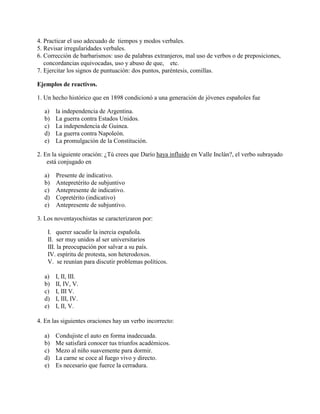 4. Practicar el uso adecuado de tiempos y modos verbales.
5. Revisar irregularidades verbales.
6. Corrección de barbarismos: uso de palabras extranjeros, mal uso de verbos o de preposiciones,
concordancias equivocadas, uso y abuso de que, etc.
7. Ejercitar los signos de puntuación: dos puntos, paréntesis, comillas.
Ejemplos de reactivos.
1. Un hecho histórico que en 1898 condicionó a una generación de jóvenes españoles fue
a) la independencia de Argentina.
b) La guerra contra Estados Unidos.
c) La independencia de Guinea.
d) La guerra contra Napoleón.
e) La promulgación de la Constitución.
2. En la siguiente oración: ¿Tú crees que Darío haya influido en Valle Inclán?, el verbo subrayado
está conjugado en
a) Presente de indicativo.
b) Antepretérito de subjuntivo
c) Antepresente de indicativo.
d) Copretérito (indicativo)
e) Antepresente de subjuntivo.
3. Los noventayochistas se caracterizaron por:
I. querer sacudir la inercia española.
II. ser muy unidos al ser universitarios
III. la preocupación por salvar a su país.
IV. espíritu de protesta, son heterodoxos.
V. se reunían para discutir problemas políticos.
a) I, II, III.
b) II, IV, V.
c) I, III V.
d) I, III, IV.
e) I, II, V.
4. En las siguientes oraciones hay un verbo incorrecto:
a) Condujiste el auto en forma inadecuada.
b) Me satisfará conocer tus triunfos académicos.
c) Mezo al niño suavemente para dormir.
d) La carne se coce al fuego vivo y directo.
e) Es necesario que fuerce la cerradura.
 