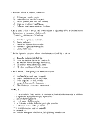 5. Sólo una oración es correcta, identifícala.
a) Dijistes que vendrías pronto.
b) Necesariamente reducierón su pena.
c) Estaba agotado, pues andó toda la noche.
d) Ojalá que pronto nieve en México.
e) Habemos muchos que pensamos lo mismo.
6. En el teatro se usan el diálogo y las acotaciones En el siguiente ejemplo de una obra teatral
faltan signos de puntuación ¿Cuáles son?:
Fernando__ Volviéndose Qué quieres
a) Paréntesis, signos de admiración.
b) Coma, paréntesis.
c) Corchetes, signos de interrogación.
d) Paréntesis, signos de interrogación.
e) Coma, punto final.
7. En los siguientes ejemplos, sólo un enunciado es correcto. Elige la opción.
a) Todas las mañanas licúo la fruta.
b) Hasta que use una Manchester estuve feliz.
c) Te perdonó, mas sin embargo, no lo olvido.
d) La pasamos demasiado bien esa tarde.
e) Mi primo no diferencia bien los colores.
8. En el poema; “Una España joven” Machado dice que
a) confía en la juventud pura y pensante.
b) su país siempre contará con los jóvenes.
c) todos los poetas son muy jóvenes.
d) aunque lucharon unidos fracasaron.
e) Él soñó siempre con recorrer los caminos.
UNIDAD V.
1. El Novecentismo. Otros nombres de esta generación Géneros literarios que se cultivan.
2. El espíritu del Novecentisimo y su importancia.
3. Metáfora frente a greguería
4. La retórica en el habla popular.
5. Los derivados verbales: infinitivo, participio, gerundio.
6. El infinitivo, formas verbal y nominal.
7. El gerundio, normas para uso adecuado.
8. Uso de G y J.
9. Oraciones principales coordinadas, yuxtapuestas y subordinadas.
 