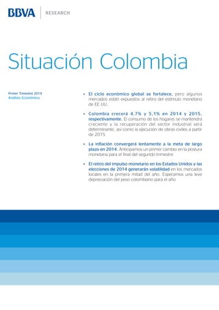 Situación Colombia
Primer Trimestre 2014

Análisis Económico

•	 El ciclo económico global se fortalece, pero algunos
mercados están expuestos al retiro del estímulo monetario
de EE.UU.
•	 Colombia crecerá 4,7% y 5,1% en 2014 y 2015,
respectivamente. El consumo de los hogares se mantendrá
creciente y la recuperación del sector industrial será
determinante, así como la ejecución de obras civiles a partir
de 2015
•	 La inflación convergerá lentamente a la meta de largo
plazo en 2014. Anticipamos un primer cambio en la postura
monetaria para el final del segundo trimestre
•	 El retiro del impulso monetario en los Estados Unidos y las
elecciones de 2014 generarán volatilidad en los mercados
locales en la primera mitad del año. Esperamos una leve
depreciación del peso colombiano para el año

 