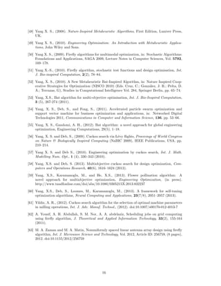 [10] Dorigo, M., (1992). Optimization, Learning and Natural Algorithms, PhD thesis, Politecnico 
di Milano, Italy. 
[11] Dorigo, M., Di Caro, G., Gambardella, L. M., (1999). Ant algorithms for discrite optimization, 
Artificial Life, 5(2), pp. 137–172. 
[12] Eiben A. E. and Smit S. K., (2011). Parameter tuning for configuring and analyzing evolu-tionary 
algorithms, Swarm and Evolutionary Computation, 1, pp. 19–31. 
[13] S. M. Farahani, A. A. Abshouri, B. Nasiri and M. R. Meybodi, A Gaussian firefly algorithm, 
Int. J. Machine Learning and Computing, 1(5), 448-453 (2011). 
[14] Fister I., Fister Jr I., Yang X. S., Brest J., A comprehensive review of firefly algorithms, Swarm 
and Evolutionary Computation, (2013). http://dx.doi.org/10.1016/j.swevo.2013.06.001 
[15] Hooke, R. and Jeeves, T.A. (1961). “Direct search” solution of numerical and statistical prob-lems. 
Journal of the Association for Computing Machinery (ACM), 8 (2), pp.212–229. 
[16] Gandomi, A.H., Yang, X.S. and Alavi, A.H. (2013). Cuckoo search algorithm: a meteheuristic 
approach to solve structural optimization problems, Engineering with Computers, 29(1), pp. 
17–35 (2013). 
[17] Gandomi, A.H., Yang, X.S., Talatahari, S., Deb, S. (2012). Coupled eagle strategy and differ-ential 
evolution for unconstrained and constrained global optimization, Computers  Mathe-matics 
with Applications, 63(1), 191–200. 
[18] Glover, F. and Laguna, M. (1997). Tabu Search, Kluwer Academic Publishers, Boston:MA. 
[19] T. Hassanzadeh, H. Vojodi and A. M. E. Moghadam, An image segmentation approach based 
on maximum variance intra-cluster method and firefly algorithm, in: Proc. of 7th Int. Conf. 
on Natural Computation (ICNC2011), pp. 1817-1821 (2011). 
[20] M.-H. Horng, Vector quantization using the firefly algorithm for image compression, Expert 
Systems with Applications, 39, pp. 1078-1091 (2012). 
[21] Holland, J. (1992). Adaptation in Natural and Artificial Systems. Cambridge, MA: MIT Press. 
[22] G. K. Jati and S. Suyanto, Evolutionary discrete firefly algorithm for travelling salesman 
problem, ICAIS2011, Lecture Notes in Artificial Intelligence (LNAI 6943), pp.393-403 (2011). 
[23] Karaboga, D. (2005). An idea based on honey bee swarm for numerical optimization, Technical 
Report TR06, Erciyes University, Turkey. 
[24] Keller, E. F. (2009). Organisms, machines, and thunderstorms: a history of self-organization, 
part two. Complexity, emergenece, and stable attractors, Historical Studies in the Natural 
Sciences, 39(1), 1–31. 
[25] Kennedy, J. and Eberhart, R.C. (1995). Particle swarm optimization, in: Proc. of IEEE In-ternational 
Conference on Neural Networks, Piscataway, NJ, pp. 1942–1948. 
[26] Koziel, S. and Yang, X. S., (2011). Computational Optimization, Methods and Algorithms, 
Springer, Germany. 
[27] Layeb, A., (2011). A novel quantum-inspired cuckoo search for Knapsack problems, Int. J. 
Bio-inspired Computation, 3, No. 5, pp. 297-305. 
[28] Moravej, Z., Akhlaghi, A., (2013). A novel approach based on cuckoo search for DG allocation 
in distribution network, Electrical Power and Energy Systems, 44, pp. 672-679. 
[29] Nakrani, S. and Tovey, C. (2004). On Honey Bees and Dynamic Server Allocation in Internet 
Hosting Centers. Adaptive Behaviour, 12(3-4), 223-240. 
14 
 